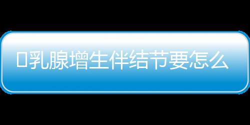 ​乳腺增生伴结节要怎么办才好