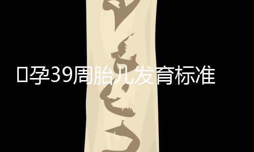 ​孕39周胎儿发育标准是怎样的