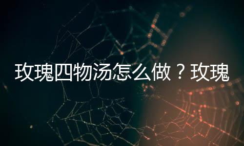 玫瑰四物汤怎么做？玫瑰四物汤有什么功效？