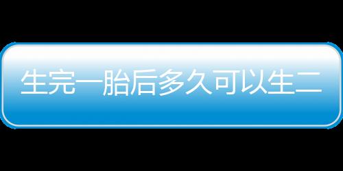 生完一胎后多久可以生二胎？生二胎的最佳年龄