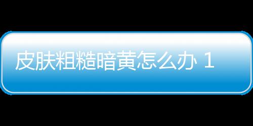 皮肤粗糙暗黄怎么办 10个食疗方甩掉肌肤问题