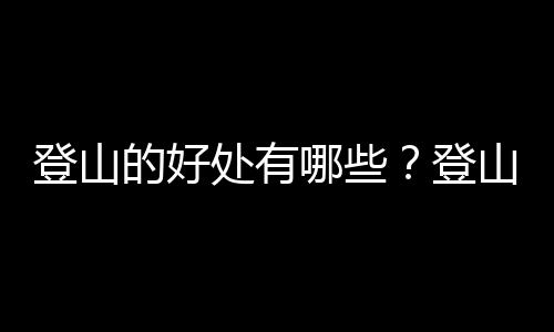 登山的好处有哪些？登山技巧有哪些？