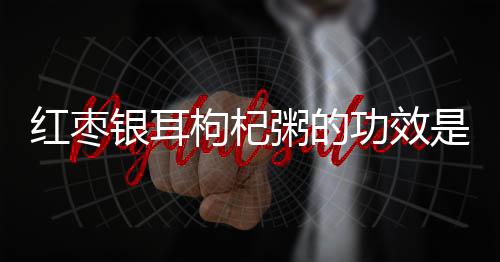 红枣银耳枸杞粥的功效是什么