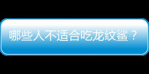 哪些人不适合吃龙纹鲨？龙纹鲨的副作用有哪些