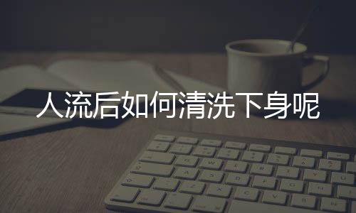 人流后如何清洗下身呢