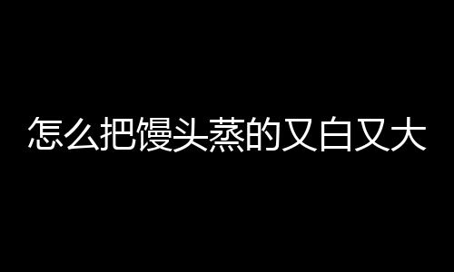 怎么把馒头蒸的又白又大又好吃？