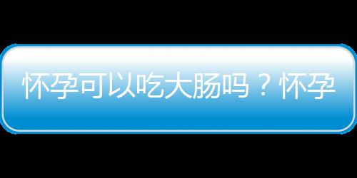 怀孕可以吃大肠吗？怀孕吃什么比较好