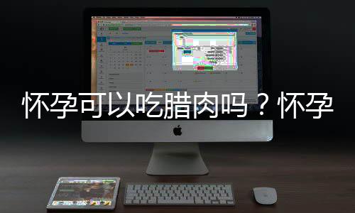 怀孕可以吃腊肉吗？怀孕吃什么比较好