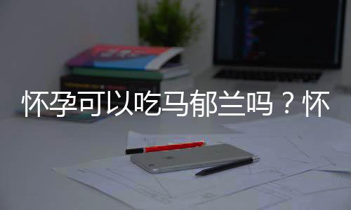 怀孕可以吃马郁兰吗？怀孕吃什么比较好