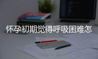 怀孕初期觉得呼吸困难怎么办？