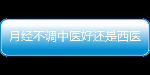 月经不调中医好还是西医好呢