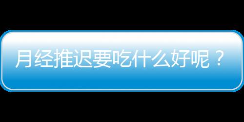 月经推迟要吃什么好呢？