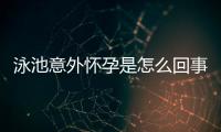 泳池意外怀孕是怎么回事？