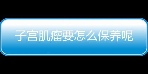 子宫肌瘤要怎么保养呢