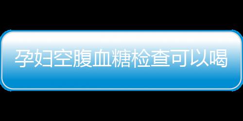 孕妇空腹血糖检查可以喝水吗？