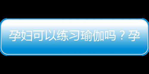 孕妇可以练习瑜伽吗？孕妇练习瑜伽的好处