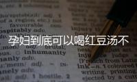 孕妇到底可以喝红豆汤不