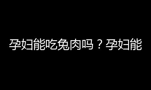 孕妇能吃兔肉吗？孕妇能不能吃兔肉