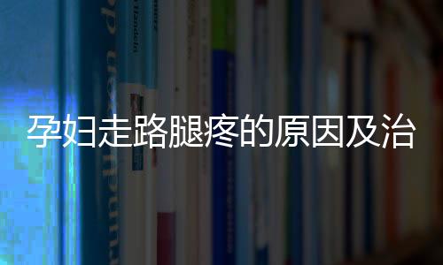 孕妇走路腿疼的原因及治疗方法