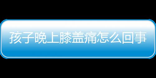 孩子晚上膝盖痛怎么回事