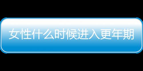 女性什么时候进入更年期比较正常？