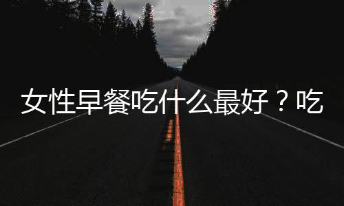 女性早餐吃什么最好？吃什么能养颜又瘦身