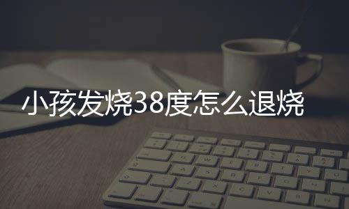 小孩发烧38度怎么退烧呢