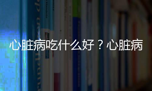 心脏病吃什么好？心脏病日常饮食三少三多