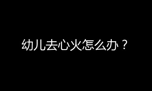 幼儿去心火怎么办？