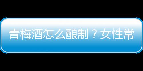 青梅酒怎么酿制？女性常喝青梅酒排毒养颜