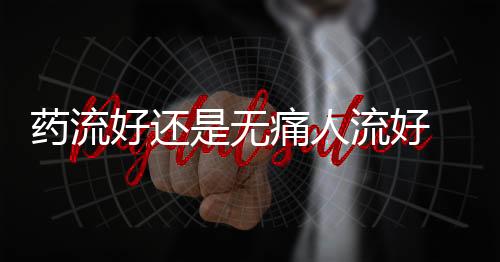 药流好还是无痛人流好 药流后多久可以洗头