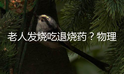 老人发烧吃退烧药？物理降温是首选