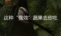 这种“强效”蔬果去皮吃下竟毫无半点益处