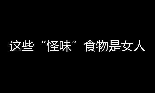 这些“怪味”食物是女人的健康小卫士！