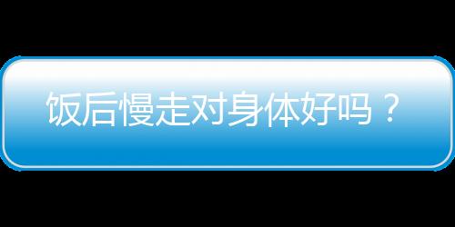 饭后慢走对身体好吗？